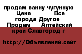  продам ванну чугунную › Цена ­ 7 000 - Все города Другое » Продам   . Алтайский край,Славгород г.